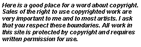 Text Box: Here is a good place for a word about copyright. Sales of the right to use copyrighted work are very important to me and to most artists. I ask that you respect these boundaries. All work in this site is protected by copyright and requires written permission for use.
