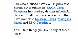 Text Box: I am also proud to have work in print with several other publishers. SAGA Card Company has used my designs in both All Occasion and Christmas lines since 1984. I have work with La Casa Cards, Mariposa Cards and LPG Greetings. 

You’ll find things you like in any of these lines!